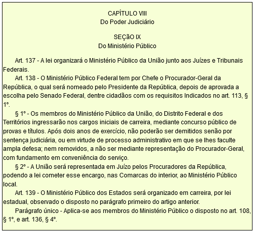 CAPÍTULO VIII Do Poder Judiciário SEÇãO IX Do Ministério Público Art. 137 - A lei organizará o Ministério Público da União junto aos Juízes e Tribunais Federais. Art. 138 - O Ministério Público Federal tem por Chefe o Procurador-Geral da República, o qual será nomeado pelo Presidente da República, depois de aprovada a escolha pelo Senado Federal, dentre cidadãos com os requisitos Indicados no art. 113, § 1º. § 1º - Os membros do Ministério Público da União, do Distrito Federal e dos Territórios ingressarão nos cargos iniciais de carreira, mediante concurso público de provas e títulos. Após dois anos de exercício, não poderão ser demitidos senão por sentença judiciária, ou em virtude de processo administrativo em que se lhes faculte ampla defesa; nem removidos, a não ser mediante representação do Procurador-Geral, com fundamento em conveniência do serviço. § 2º - A União será representada em Juízo pelos Procuradores da República, podendo a lei cometer esse encargo, nas Comarcas do interior, ao Ministério Público local. Art. 139 - O Ministério Público dos Estados será organizado em carreira, por lei estadual, observado o disposto no parágrafo primeiro do artigo anterior. Parágrafo único - Aplica-se aos membros do Ministério Público o disposto no art. 108, § 1º, e art. 136, § 4º.